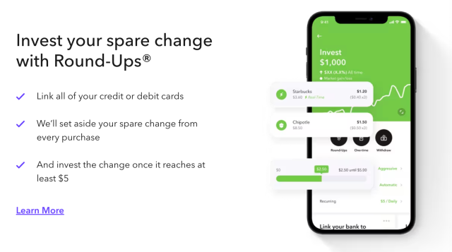 Invest your spare change with Round-Ups. Link all your credit or debit cards, we'll set aside your spare change from every purchase, and invest the change once it reaches at least $5.